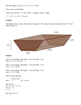 The total surface area is 12 + 35 + 21 + 28 = 96 cm2
We can also use the formula
Surface area of prism = 2 × area of base + perimeter of base × height
= 2 × 6 + (3 + 4 + 5) × 7 = 96 cm2
Example:
The diagram shows a prism whose base is a trapezoid. The surface area of the trapezoidal prism is 72 cm2.
Find the value of x.
Solution:
There are 2 rectangles with length = 5 cm and width = 3 cm
Area = 2 × 5 × 3 = 30 cm2
There is one rectangle with length = 5 cm and width = 4 cm
Area = 5 × 4 = 20 cm2
There is one rectangle with length = 5 cm and width = 2 cm
Area = 5 × 2 = 10 cm2
There are two trapezoids.
Area = cm2 = 6x cm2
Sum of area
30 + 20 + 10 + 6x = 72
60 + 6x = 72
x = 2
The value of x is 2.
 
