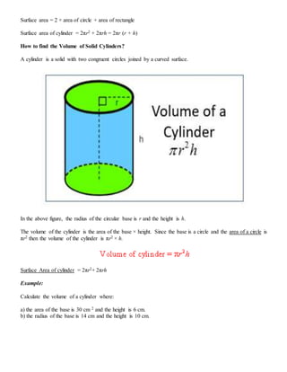 Surface area = 2 × area of circle + area of rectangle
Surface area of cylinder = 2πr2 + 2πrh = 2πr (r + h)
How to find the Volume of Solid Cylinders?
A cylinder is a solid with two congruent circles joined by a curved surface.
In the above figure, the radius of the circular base is r and the height is h.
The volume of the cylinder is the area of the base × height. Since the base is a circle and the area of a circle is
πr2 then the volume of the cylinder is πr2 × h.
Surface Area of cylinder = 2πr2+ 2πrh
Example:
Calculate the volume of a cylinder where:
a) the area of the base is 30 cm 2 and the height is 6 cm.
b) the radius of the base is 14 cm and the height is 10 cm.
 
