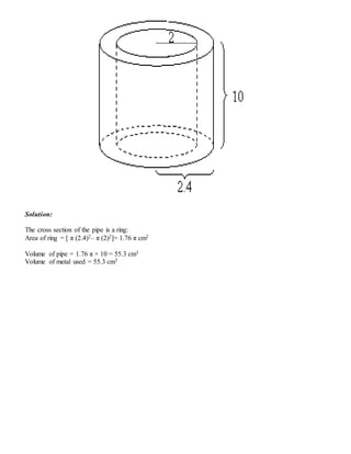 Solution:
The cross section of the pipe is a ring:
Area of ring = [ π (2.4)2– π (2)2]= 1.76 π cm2
Volume of pipe = 1.76 π × 10 = 55.3 cm3
Volume of metal used = 55.3 cm3
 