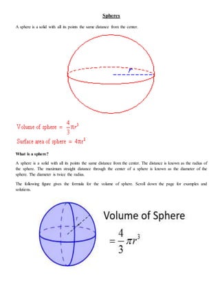Spheres
A sphere is a solid with all its points the same distance from the center.
What is a sphere?
A sphere is a solid with all its points the same distance from the center. The distance is known as the radius of
the sphere. The maximum straight distance through the center of a sphere is known as the diameter of the
sphere. The diameter is twice the radius.
The following figure gives the formula for the volume of sphere. Scroll down the page for examples and
solutions.
 