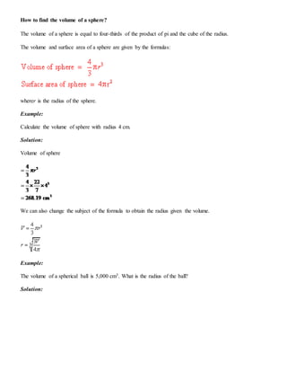 How to find the volume of a sphere?
The volume of a sphere is equal to four-thirds of the product of pi and the cube of the radius.
The volume and surface area of a sphere are given by the formulas:
wherer is the radius of the sphere.
Example:
Calculate the volume of sphere with radius 4 cm.
Solution:
Volume of sphere
We can also change the subject of the formula to obtain the radius given the volume.
Example:
The volume of a spherical ball is 5,000 cm3. What is the radius of the ball?
Solution:
 