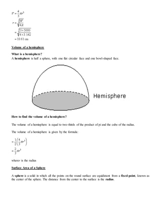 Volume of a hemisphere
What is a hemisphere?
A hemisphere is half a sphere, with one flat circular face and one bowl-shaped face.
How to find the volume of a hemisphere?
The volume of a hemisphere is equal to two-thirds of the product of pi and the cube of the radius.
The volume of a hemisphere is given by the formula:
wherer is the radius
Surface Area of a Sphere
A sphere is a solid in which all the points on the round surface are equidistant from a fixed point, known as
the center of the sphere. The distance from the center to the surface is the radius.
 