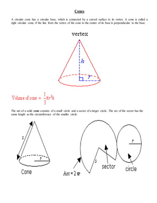 Cones
A circular cone has a circular base, which is connected by a curved surface to its vertex. A cone is called a
right circular cone, if the line from the vertex of the cone to the center of its base is perpendicular to the base.
The net of a solid cone consists of a small circle and a sector of a larger circle. The arc of the sector has the
same length as the circumference of the smaller circle.
 