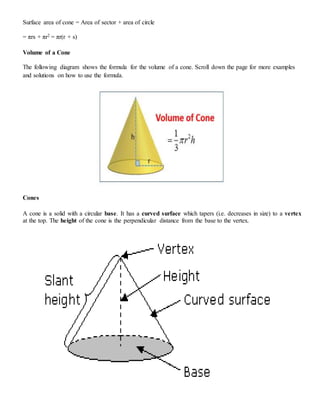 Surface area of cone = Area of sector + area of circle
= πrs + πr2 = πr(r + s)
Volume of a Cone
The following diagram shows the formula for the volume of a cone. Scroll down the page for more examples
and solutions on how to use the formula.
Cones
A cone is a solid with a circular base. It has a curved surface which tapers (i.e. decreases in size) to a vertex
at the top. The height of the cone is the perpendicular distance from the base to the vertex.
 