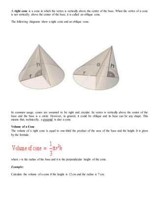 A right cone is a cone in which the vertex is vertically above the center of the base. When the vertex of a cone
is not vertically above the center of the base, it is called an oblique cone.
The following diagrams show a right cone and an oblique cone.
In common usage, cones are assumed to be right and circular. Its vertex is vertically above the center of the
base and the base is a circle. However, in general, it could be oblique and its base can be any shape. This
means that, technically, a pyramid is also a cone.
Volume of a Cone
The volume of a right cone is equal to one-third the product of the area of the base and the height. It is given
by the formula:
where r is the radius of the base and h is the perpendicular height of the cone.
Example:
Calculate the volume of a cone if the height is 12 cm and the radius is 7 cm.
 