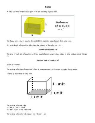 Cubes
A cube is a three-dimensional figure with six matching square sides.
The figure above shows a cube. The dotted lines indicate edges hidden from your view.
If s is the length of one of its sides, then the volume of the cube is s × s × s
Volume of the cube = s3
The area of each side of a cube is s2. Since a cube has six square-shape sides, its total surface area is 6 times
s2.
Surface area of a cube = 6s2
What is Volume?
The volume of a three-dimensional shape is a measurement of the space occupied by the shape.
Volume is measured in cubic units.
The volume of a unit cube
= 1 unit × 1 unit × 1 unit
= 1 unit3( Read as one cubic unit )
The volume of a cube with sides 1 cm × 1 cm × 1 cm
 