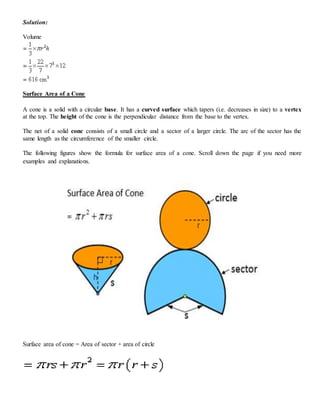 Solution:
Volume
Surface Area of a Cone
A cone is a solid with a circular base. It has a curved surface which tapers (i.e. decreases in size) to a vertex
at the top. The height of the cone is the perpendicular distance from the base to the vertex.
The net of a solid cone consists of a small circle and a sector of a larger circle. The arc of the sector has the
same length as the circumference of the smaller circle.
The following figures show the formula for surface area of a cone. Scroll down the page if you need more
examples and explanations.
Surface area of cone = Area of sector + area of circle
 