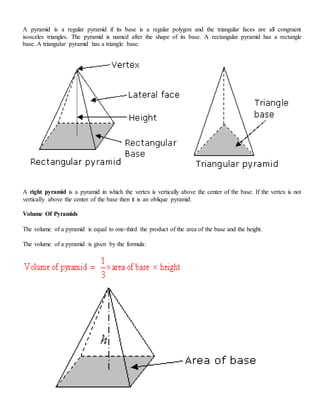 A pyramid is a regular pyramid if its base is a regular polygon and the triangular faces are all congruent
isosceles triangles. The pyramid is named after the shape of its base. A rectangular pyramid has a rectangle
base. A triangular pyramid has a triangle base.
A right pyramid is a pyramid in which the vertex is vertically above the center of the base. If the vertex is not
vertically above the center of the base then it is an oblique pyramid.
Volume Of Pyramids
The volume of a pyramid is equal to one-third the product of the area of the base and the height.
The volume of a pyramid is given by the formula:
 