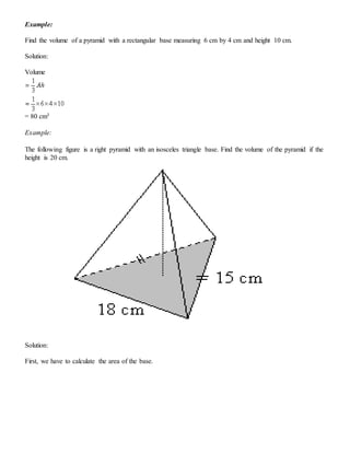 Example:
Find the volume of a pyramid with a rectangular base measuring 6 cm by 4 cm and height 10 cm.
Solution:
Volume
= 80 cm3
Example:
The following figure is a right pyramid with an isosceles triangle base. Find the volume of the pyramid if the
height is 20 cm.
Solution:
First, we have to calculate the area of the base.
 