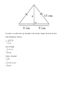 To do that, we would need to get the height of the isosceles triangle that forms the base.
Using Pythagorean theorem,
Area of triangle
=
= 108 cm2
Volume of pyramid
= 720 cm3
 