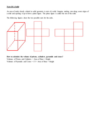 Nets Of A Solid
An area of study closely related to solid geometry is nets of a solid. Imagine making cuts along some edges of
a solid and opening it up to form a plane figure. The plane figure is called the net of the solid.
The following figures show the two possible nets for the cube.
How to calculate the volume of prisms, cylinders, pyramids and cones?
Volumes of Prisms and Cylinders = Area of Base × Height
Volumes of Pyramids and Cones = 1/3 × Area of Base × Height
 