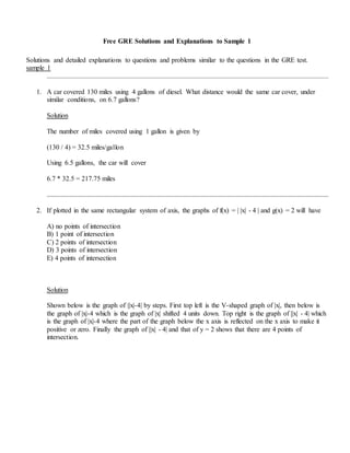 Free GRE Solutions and Explanations to Sample 1
Solutions and detailed explanations to questions and problems similar to the questions in the GRE test.
sample 1
1. A car covered 130 miles using 4 gallons of diesel. What distance would the same car cover, under
similar conditions, on 6.7 gallons?
Solution
The number of miles covered using 1 gallon is given by
(130 / 4) = 32.5 miles/gallon
Using 6.5 gallons, the car will cover
6.7 * 32.5 = 217.75 miles
2. If plotted in the same rectangular system of axis, the graphs of f(x) = | |x| - 4 | and g(x) = 2 will have
A) no points of intersection
B) 1 point of intersection
C) 2 points of intersection
D) 3 points of intersection
E) 4 points of intersection
Solution
Shown below is the graph of ||x|-4| by steps. First top left is the V-shaped graph of |x|, then below is
the graph of |x|-4 which is the graph of |x| shifted 4 units down. Top right is the graph of ||x| - 4| which
is the graph of |x|-4 where the part of the graph below the x axis is reflected on the x axis to make it
positive or zero. Finally the graph of ||x| - 4| and that of y = 2 shows that there are 4 points of
intersection.
 
