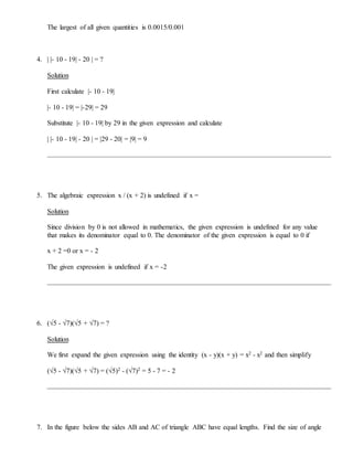 The largest of all given quantities is 0.0015/0.001
4. | |- 10 - 19| - 20 | = ?
Solution
First calculate |- 10 - 19|
|- 10 - 19| = |-29| = 29
Substitute |- 10 - 19| by 29 in the given expression and calculate
| |- 10 - 19| - 20 | = |29 - 20| = |9| = 9
5. The algebraic expression x / (x + 2) is undefined if x =
Solution
Since division by 0 is not allowed in mathematics, the given expression is undefined for any value
that makes its denominator equal to 0. The denominator of the given expression is equal to 0 if
x + 2 =0 or x = - 2
The given expression is undefined if x = -2
6. (√5 - √7)(√5 + √7) = ?
Solution
We first expand the given expression using the identity (x - y)(x + y) = x2 - x2 and then simplify
(√5 - √7)(√5 + √7) = (√5)2 - (√7)2 = 5 - 7 = - 2
7. In the figure below the sides AB and AC of triangle ABC have equal lengths. Find the size of angle
 