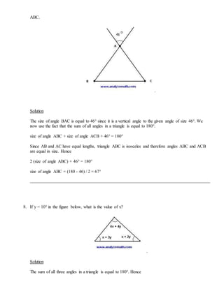 ABC.
.
Solution
The size of angle BAC is equal to 46° since it is a vertical angle to the given angle of size 46°. We
now use the fact that the sum of all angles in a triangle is equal to 180°.
size of angle ABC + size of angle ACB + 46° = 180°
Since AB and AC have equal lengths, triangle ABC is isosceles and therefore angles ABC and ACB
are equal in size. Hence
2 (size of angle ABC) + 46° = 180°
size of angle ABC = (180 - 46) / 2 = 67°
8. If y = 10° in the figure below, what is the value of x?
.
Solution
The sum of all three angles in a triangle is equal to 180°. Hence
 