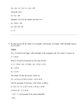 (4x + 4y) + (x + 3y) + (x + 2y) = 180
Group like terms
6x + 9y = 180
Substitute y by 10 in the equation and solve for x.
6x + 9(10) = 180
6x = 180 - 90 = 90
x = 15
9. By what percent will the volume of a rectangular solid increase if its length, width and height increase
by 25% each?
Solution
Let L, W and H be the length, width and height of the rectangular solid. The volume V is given by
V = L W H
When L, W and H are increased by 25%, they become
L = L + 25%L = L(1 + 25/100) = L(1 + 0.25) = 1.25 L
W = 1.25 W
H = 1.25 H
The volume V2 after the increase is given by
V2 = (1.25 L) (1.25 W) (1.25 H) = 1.253 L W H
Find the percentage P of increase of the volume as follows
P = (V2 - V) / V = (1.253 L W H - L W H) / L W H =
L W H (1.253 - 1) / L W H
= 1.253 - 1 = 0.95 (rounded to the nearest hundredth)
= 95%
 