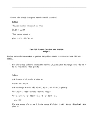10. What is the average of all prime numbers between 20 and 40?
Solution
The prime numbers between 20 and 40 are
23, 29, 31 and 37
Their average is equal to
(23 + 29 + 31 + 37) / 4 = 30
Free GRE Practice Questions with Solutions
Sample 2
Solutions and detailed explanations to questions and problems similar to the questions in the GRE test.
sample 2
1. If w is the average (arithmetic mean) of the numbers a, b, c and d, then the average of m(a + k), m(b +
k), m(c + k) and m(d + k) is given by
Solution
w is the mean of a, b, c and d is written as
w = (a + b + c + d) / 4
w is the average W of m(a + k), m(b + k), m(c + k) and m(d + k) is given by
W = [ m(a + k) + m(b + k) + m(c + k) + m(d + k) ] / 4
W = m [ a + b + c + d + 4 k] / 4 = m [a + b + c + d ] / 4 + m k
= m (w + k)
If w is the average of a, b, c and d, then the average W of m(a + k), m(b + k), m(c + k) and m(d + k) is
given by
 