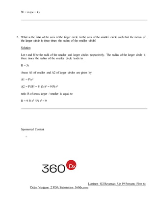 W = m (w + k)
2. What is the ratio of the area of the larger circle to the area of the smaller circle such that the radius of
the larger circle is three times the radius of the smaller circle?
Solution
Let r and R be the radii of the smaller and larger circles respectively. The radius of the larger circle is
three times the radius of the smaller circle leads to
R = 3r
Areas A1 of smaller and A2 of larger circles are given by
A1 = Pi r2
A2 = Pi R2 = Pi (3r)2 = 9 Pi r2
ratio R of areas larger / smaller is equal to
R = 9 Pi r2 / Pi r2 = 9
Sponsored Content
o
Luminex Q2 Revenues Up 19 Percent; Firm to
Delay Verigene 2 FDA Submission 360dx.com
 