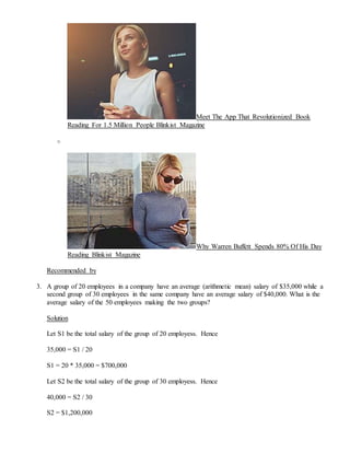 Meet The App That Revolutionized Book
Reading For 1.5 Million People Blinkist Magazine
o
Why Warren Buffett Spends 80% Of His Day
Reading Blinkist Magazine
Recommended by
3. A group of 20 employees in a company have an average (arithmetic mean) salary of $35,000 while a
second group of 30 employees in the same company have an average salary of $40,000. What is the
average salary of the 50 employees making the two groups?
Solution
Let S1 be the total salary of the group of 20 employess. Hence
35,000 = S1 / 20
S1 = 20 * 35,000 = $700,000
Let S2 be the total salary of the group of 30 employess. Hence
40,000 = S2 / 30
S2 = $1,200,000
 