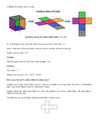 of finding the surface area of a cube.
If s is the length of one of its sides, then the area of one face of the cube is s2.
Since a cube has six faces the surface area of a cube is six times the area of one face.
Surface area of a cube = 6s2
Example
Find the surface area of a cube with a side of length 3 cm
Solution:
Given that s = 3
Surface area of a cube = 6s2 = 6(3)2 = 54 cm2
How to use the net of a cube to find its surface area?
Another way to look at the surface area of a cube is to consider a net of the cube. The net is a 2-dimensional
figure that can be folded to form a 3-dimensional object.
Imagine making cuts along some edges of a cube and opening it up to form a plane figure. The plane figure is
called the net of the cube.
The following net can be folded along the dotted lines to form a cube.
 