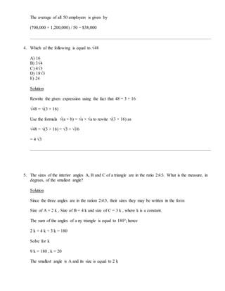 The average of all 50 employers is given by
(700,000 + 1,200,000) / 50 = $38,000
4. Which of the following is equal to √48
A) 16
B) 3√4
C) 4√3
D) 18√3
E) 24
Solution
Rewrite the given expression using the fact that 48 = 3 × 16
√48 = √(3 × 16)
Use the formula √(a × b) = √a × √a to rewite √(3 × 16) as
√48 = √(3 × 16) = √3 × √16
= 4 √3
5. The sizes of the interior angles A, B and C of a triangle are in the ratio 2:4:3. What is the measure, in
degrees, of the smallest angle?
Solution
Since the three angles are in the ration 2:4:3, their sizes they may be written in the form
Size of A = 2 k , Size of B = 4 k and size of C = 3 k , where k is a constant.
The sum of the angles of a ny triangle is equal to 180°; hence
2 k + 4 k + 3 k = 180
Solve for k
9 k = 180 , k = 20
The smallest angle is A and its size is equal to 2 k
 