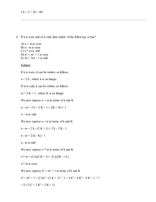 2 k = 2 × 20 = 40°
6. If n is even and m is odd, then which of the following is true?
A) n + m is even
B) n - m is even
C) n * m is odd
D) n2 + m2 + 1 is even
E) 2n + 3m + 1 is odd
Solution
If n is even, it can be written as follows
n = 2 k , where k is an integer
If m is odd, it can be written as follows
m = 2 K + 1 , where K is an integer
We now express n + m in terms of k and K
n + m = 2 k + 2 K + 1 = 2(k + K) + 1
n + m is odd
We now express n - m in terms of k and K
n - m = 2 k - (2 K + 1) = 2 k - 2 K - 1
n - m = 2 (k - K) - 1
n - m is odd
We now express n * m in terms of k and K
n * m = (2 k)(2 K + 1) = 2( k(2K + 1) )
n * m is even
We now express n2 + m2 + 1 in terms of k and K
n2 + m2 + 1 = (2 k)2 + (2 K + 1)2 + 1 = 4 k2 + 4 K2 + 4 K + 1 + 1
= 2 ( 2 k2 + 2 K2 + 2 K + 1)
 