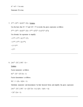 n2 + m2 + 1 is even
Statement D is true.
7. 5100 + 2550 + 3(12534 / 25) = Solution
Use the facts that 25 = 52 and 125 = 53 to rewrite the given expression as follows
5100 + 2550 + 3(12534 / 25) = 5100 + (52)50 + 3( (53)34 / (52))
Use formula for exponents to simplify
= 5100 + 5100 + 3( 5102 / 52)
= 5100 + 5100 + 3( 5100)
= 5 * 5100
= 5101
8. [ 6x10 - 2x9 ] / (9x2 - 1) =
Solution
Factor numerator as follows
6x10 - 2x9 = 2x9 (3x - 1)
Factor denominator as follows
9x2 - 1 = (3x - 1)(3x + 1)
Substitute numerator and denominator by their factored forms and simplify the given expression
[ 6x10 - 2x9 ] / (9x2 - 1) = [2x9 (3x - 1) ] / [(3x - 1)(3x + 1)]
= 2x9 / (3x + 1)
 