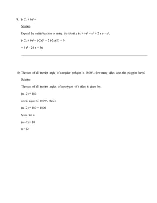 9. (- 2x + 6)2 =
Solution
Expand by multiplication or using the identity (x + y)2 = x2 + 2 x y + y2.
(- 2x + 6)2 = (-2x)2 + 2 (-2x)(6) + 62
= 4 x2 - 24 x + 36
10. The sum of all interior angle of a regular polygon is 1800°. How many sides does this polygon have?
Solution
The sum of all interior angles of a polygon of n sides is given by.
(n - 2) * 180
and is equal to 1800°. Hence
(n - 2) * 180 = 1800
Solve for n
(n - 2) = 10
n = 12
 