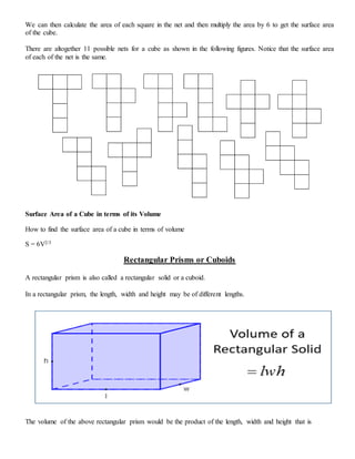 We can then calculate the area of each square in the net and then multiply the area by 6 to get the surface area
of the cube.
There are altogether 11 possible nets for a cube as shown in the following figures. Notice that the surface area
of each of the net is the same.
Surface Area of a Cube in terms of its Volume
How to find the surface area of a cube in terms of volume
S = 6V2/3
Rectangular Prisms or Cuboids
A rectangular prism is also called a rectangular solid or a cuboid.
In a rectangular prism, the length, width and height may be of different lengths.
The volume of the above rectangular prism would be the product of the length, width and height that is
 