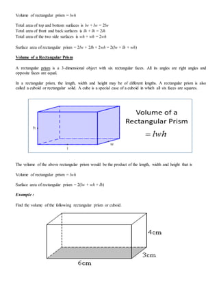 Volume of rectangular prism = lwh
Total area of top and bottom surfaces is lw + lw = 2lw
Total area of front and back surfaces is lh + lh = 2lh
Total area of the two side surfaces is wh + wh = 2wh
Surface area of rectangular prism = 2lw + 2lh + 2wh = 2(lw + lh + wh)
Volume of a Rectangular Prism
A rectangular prism is a 3-dimensional object with six rectangular faces. All its angles are right angles and
opposite faces are equal.
In a rectangular prism, the length, width and height may be of different lengths. A rectangular prism is also
called a cuboid or rectangular solid. A cube is a special case of a cuboid in which all six faces are squares.
The volume of the above rectangular prism would be the product of the length, width and height that is
Volume of rectangular prism = lwh
Surface area of rectangular prism = 2(lw + wh + lh)
Example :
Find the volume of the following rectangular prism or cuboid.
 