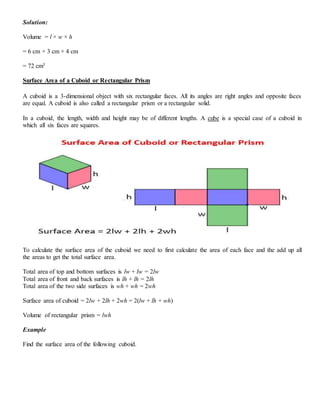 Solution:
Volume = l × w × h
= 6 cm × 3 cm × 4 cm
= 72 cm3
Surface Area of a Cuboid or Rectangular Prism
A cuboid is a 3-dimensional object with six rectangular faces. All its angles are right angles and opposite faces
are equal. A cuboid is also called a rectangular prism or a rectangular solid.
In a cuboid, the length, width and height may be of different lengths. A cube is a special case of a cuboid in
which all six faces are squares.
To calculate the surface area of the cuboid we need to first calculate the area of each face and the add up all
the areas to get the total surface area.
Total area of top and bottom surfaces is lw + lw = 2lw
Total area of front and back surfaces is lh + lh = 2lh
Total area of the two side surfaces is wh + wh = 2wh
Surface area of cuboid = 2lw + 2lh + 2wh = 2(lw + lh + wh)
Volume of rectangular prism = lwh
Example
Find the surface area of the following cuboid.
 
