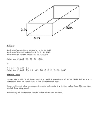 Solution:
Total area of top and bottom surfaces is 2 × 5 × 6 = 60 in2
Total area of front and back surfaces is 2 × 5 × 3 = 30 in2
Total area of the two side surfaces is 2 × 6 × 3 = 36 in2
Surface area of cuboid = 60 + 30 + 36 = 126 in2
or
l = 6 in, w = 5 in and h = 3 in
Surface area of cuboid = 2(lw + lh + wh) = 2 (6 × 5 + 6 × 3 + 5 × 3) = 126 in2
Nets of a Cuboid
Another way to look at the surface area of a cuboid is to consider a net of the cuboid. The net is a 2-
dimensional figure that can be folded to form a 3-dimensional object.
Imagine making cuts along some edges of a cuboid and opening it up to form a plane figure. The plane figure
is called the net of the cuboid.
The following net can be folded along the dotted lines to form the cuboid.
 