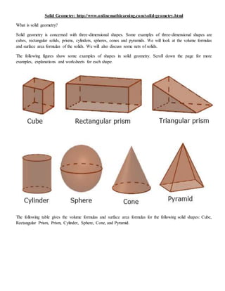 Solid Geometry: http://www.onlinemathlearning.com/solid-geometry.html
What is solid geometry?
Solid geometry is concerned with three-dimensional shapes. Some examples of three-dimensional shapes are
cubes, rectangular solids, prisms, cylinders, spheres, cones and pyramids. We will look at the volume formulas
and surface area formulas of the solids. We will also discuss some nets of solids.
The following figures show some examples of shapes in solid geometry. Scroll down the page for more
examples, explanations and worksheets for each shape.
The following table gives the volume formulas and surface area formulas for the following solid shapes: Cube,
Rectangular Prism, Prism, Cylinder, Sphere, Cone, and Pyramid.
 
