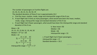 The number of passengers on 9 airline flights are
22, 33, 21, 28, 22, 31, 44, 50, 19
The standard deviation of these 9 nos is approximately 10.2
a. Find the mean, median, mode, range and interquartile range of the 9 nos.
b. If each flight had 3 times as many passengers, what would have been the mean, median,
mode, range, interquartile range and standard deviation of the 9 nos
c. If each flight had 2 fewer passengers, what would have been the interquartile range and standard
deviation of the 9 nos
Mean = 30
19, 21, 22, 22,28, 31, 33, 44, 50
Median = 5th no = 28
Mode = 22
𝑄1 =
21 + 22
2
=
43
2
𝑄3 =
33 + 44
2
=
77
2
Interquartile range =
77−43
2
= 17
b. New mean= 90
Median = 84
Mode = 66
Interquartile range = 51
c. If each flight had 2 fewer passengers,
interquartile range = 17
Standard deviation = 10.2
mathews.suman@gmail.com
 