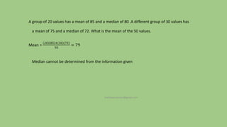 A group of 20 values has a mean of 85 and a median of 80 .A different group of 30 values has
a mean of 75 and a median of 72. What is the mean of the 50 values.
Mean =
20 85 +(30)(75)
50
= 79
Median cannot be determined from the information given
mathews.suman@gmail.com
 