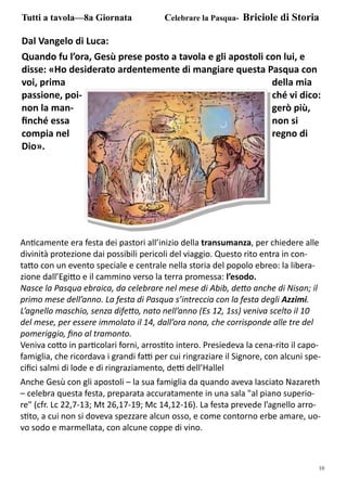 10
Dal Vangelo di Luca:
Quando fu l’ora, Gesù prese posto a tavola e gli apostoli con lui, e
disse: «Ho desiderato ardentemente di mangiare questa Pasqua con
voi, prima della mia
passione, poi- ché vi dico:
non la man- gerò più,
ﬁnché essa non si
compia nel regno di
Dio».
Tutti a tavola—8a Giornata Celebrare la Pasqua- Briciole di Storia
An camente era festa dei pastori all’inizio della transumanza, per chiedere alle
divinità protezione dai possibili pericoli del viaggio. Questo rito entra in con-
ta o con un evento speciale e centrale nella storia del popolo ebreo: la libera-
zione dall’Egi o e il cammino verso la terra promessa: l’esodo.
Nasce la Pasqua ebraica, da celebrare nel mese di Abib, de o anche di Nisan; il
primo mese dell’anno. La festa di Pasqua s’intreccia con la festa degli Azzimi.
L’agnello maschio, senza dife o, nato nell’anno (Es 12, 1ss) veniva scelto il 10
del mese, per essere immolato il 14, dall’ora nona, che corrisponde alle tre del
pomeriggio, ﬁno al tramonto.
Veniva co o in par colari forni, arros to intero. Presiedeva la cena-rito il capo-
famiglia, che ricordava i grandi fa per cui ringraziare il Signore, con alcuni spe-
ciﬁci salmi di lode e di ringraziamento, de dell’Hallel
Anche Gesù con gli apostoli – la sua famiglia da quando aveva lasciato Nazareth
– celebra questa festa, preparata accuratamente in una sala "al piano superio-
re" (cfr. Lc 22,7-13; Mt 26,17-19; Mc 14,12-16). La festa prevede l’agnello arro-
s to, a cui non si doveva spezzare alcun osso, e come contorno erbe amare, uo-
vo sodo e marmellata, con alcune coppe di vino.
 