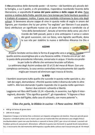 11
Il rito prevedeva delle domande poste – di norma – dal bambino più piccolo del-
la famiglia, a cui il padre, o chi presiedeva, rispondeva ricordando l’evento della
liberazione, e sopra u o il senso del pane azzimo e delle coppe di vino. Pane
azzimo a mo vo della fre a, perché non c’era tempo per farlo lievitare quando si
è tra ato di scappare; inoltre, il pane non morbido richiamava la dura vita degli
schiavi. Si bevevano alcune coppe di vino in questa no e di veglia in onore del
Signore, per ricordare che lui per primo "ha vegliato" per liberare il suo popolo.
Gesù a ribuisce un signiﬁcato nuovo sia al pane che spezza e condivide sia al
"vino della benedizione", bevuto al termine della cena: più che il
ricordo dei fa passa , pane e vino an cipano il senso e valore
dei ges successivi, con cui Gesù, vero Agnello sacriﬁcale, dona
la sua vita per stabilire la nuova e deﬁni va Alleanza tra Dio e
AZZIMI
Al pane lievitato veniva data la forma di pagno a vera e propria, mentre
quello azzimo assomigliava più a una focaccia so le. Il lievito era un po’ del-
la pasta della precedente infornata, conservata in acqua. Il lievito era proibi-
to per tu e le oﬀerte che venivano bruciate sull’altare.
La se mana degli Azzimi andava dal 15 al 21 del mese di Nisan. Con una
complessa cerimonia, la casa veniva controllata minuziosamente dal capofa-
miglia per trovare ed eliminare ogni traccia di lievito.
IL RITO
I bambini osservano tu o quello che succede in questa no e speciale e, aiu-
ta dai segni, domandano: «Perché questa no e è diversa da tu e le altre
no ?». Alle loro domande il padre risponde che in questa no e sperimen-
amo i due estremi: schiavitù e libertà.
Leggiamo nel libro dell’Esodo 13,14: «Quando, in avvenire, tuo ﬁglio inter-
rogherà, dicendo: "Che signiﬁca questo?", gli risponderai: "Il Signore ci fece
uscire dall’Egi o, dalla casa di schiavitù, con mano potente"».
Cibo che parla, la Bibbia in cucina – il Pane azzimo RICETTA
 400 gr di farina di grano duro
 200 ml di acqua
Impastare l’acqua e la farina fino a ottenere un impasto omogeneo ed elastico. Staccare piccoli pezzi
di pasta e stenderli prima con le mani e poi con un matterello fino ad ottenere una sfoglia finissi-
ma.Bucherellare i pani con una forchetta e cuocerli in forno (220°) per circa 6-8 minuti. Lasciarli raf-
freddare prima di consumarli. Attenzione: affinché la pasta non fermenti (e quindi lieviti naturalmen-
te), è necessario che dal momento dell’impasto a quello della cottura non trascorrano più di 18 minuti.
 