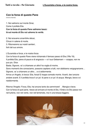 12
Con la forza di questo Pane
Domenico Machetta
1. Noi saliremo sul monte Sinai,
Come il profeta Elia.
Con la forza di questo Pane saliremo lassù:
là sul monte di Dio noi udremo la verità.
2. Noi eravamo smarriti≠e delusi,
Chiusi in catene di morte.
3. Ritorneremo sui nostri sentieri,
forti del suo amore.
L’Eucaristia e forza, e la nostra forza.
Con la forza di questo Pane viene richiamato il famoso passo di Elia (1Re 19).
Il profeta Elia, pieno di paura e di angoscia — e il suo Getsemani — scappa, non ne
puo piu. Dice:
Basta, Signore, va’ a chiamare un altro! ha voglia di morire.
Sono momenti che conosciamo, possono capitare a tutti, non dobbiamo vergognarcene…
Signore, va’ a chiamare un altro… e si addormenta.
Arriva un Angelo, lo tocca: Elia, forza! E troppo comodo morire. Avanti, devi ancora
andare avanti. E il profeta trova li un po’ di pane e un po’ di acqua. Mangia, beve e si
riaddormenta.
Ritorna l’Angelo: Forza, Elia, hai ancora tanto da camminare! . Mangia e beve.
Con la forza di quel pane, riesce ad arrivare al monte di Dio, l’Oreb e la Dio passa non
nel turbine, non nel vento, non nel terremoto, ma in una brezza leggera.
Tutti a tavola—9a Giornata L’Eucaristia e forza, e la nostra forza.
 