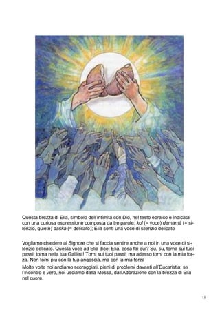 13
Questa brezza di Elia, simbolo dell’intimita con Dio, nel testo ebraico e indicata
con una curiosa espressione composta da tre parole: kol (= voce) demamà (= si-
lenzio, quiete) dakkà (= delicato); Elia senti una voce di silenzio delicato
Vogliamo chiedere al Signore che si faccia sentire anche a noi in una voce di si-
lenzio delicato. Questa voce ad Elia dice: Elia, cosa fai qui? Su, su, torna sui tuoi
passi, torna nella tua Galilea! Torni sui tuoi passi; ma adesso torni con la mia for-
za. Non torni piu con la tua angoscia, ma con la mia forza
Molte volte noi andiamo scoraggiati, pieni di problemi davanti all’Eucaristia; se
l’incontro e vero, noi usciamo dalla Messa, dall’Adorazione con la brezza di Elia
nel cuore.
 