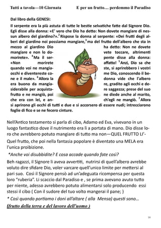 14
Dal libro della GENESI:
Il serpente era la più astuta di tu e le bes e selva che fa e dal Signore Dio.
Egli disse alla donna: «E' vero che Dio ha de o: Non dovete mangiare di nes-
sun albero del giardino?».2
Rispose la donna al serpente: «Dei fru degli al-
beri del giardino noi possiamo mangiare,3
ma del fru o dell'albero che sta in
mezzo al giardino Dio ha de o: Non ne dovete
mangiare e non lo do- vete toccare, altrimen
morirete». 4
Ma il ser- pente disse alla donna:
«Non morirete aﬀa o! 5
Anzi, Dio sa che
quando voi ne mangia- ste, si aprirebbero i vostri
occhi e diventereste co- me Dio, conoscendo il be-
ne e il male». 6
Allora la donna vide che l'albero
era buono da mangia- re, gradito agli occhi e de-
siderabile per acquista- re saggezza; prese del suo
fru o e ne mangiò, poi ne diede anche al marito,
che era con lei, e an- ch'egli ne mangiò. 7
Allora
si aprirono gli occhi di tu e due e si accorsero di essere nudi; intrecciarono
foglie di ﬁco e se ne fecero cinture.
Tutti a tavola—10 Giornata E per un frutto… perdemmo il Paradiso
Nell’An co testamento si parla di cibo, Adamo ed Eva, vivevano in un
luogo fantas co dove il nutrimento era lì a portata di mano. Dio disse lo-
ro che avrebbero potuto mangiare di tu o ma non—QUEL FRUTTO LI’-
Quel fru o, che poi nella fantasia popolare è diventato una MELA era
l’unica proibizione.
*Anche voi disubbidite? E cosa accade quando fate così?
Beh ragazzi, il Signore li aveva avver , nutrirsi di quell’albero avrebbe
voluto dire sﬁdare Dio, voler varcare quell’unico limite per me ersi al
pari suo. Così il Signore pensò ad un’adeguata ricompensa per questa
loro “ruberia”. Li scaccio dal Paradiso e , se prima avevano avuto tu o
per niente, adesso avrebbero potuto alimentarsi solo producendo essi
stessi il cibo ( Con il sudore del tuo volto mangerai il pane; )
* Così quando por amo i doni all’altare ( alla Mensa) ques sono…
(frutto della terra e del lavoro dell'uomo )
 