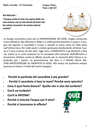 15
Tutti a tavola—11 Giornata Acqua, Pane,
Vino e QUIZ!
Dal Messale :
"l’acqua unita al vino sia segno della no-
stra unione con la vita divina di Colui che
ha voluto assumere la nostra natura
umana"
La liturgia eucaris ca inizia con la PRESENTAZIONE DEI DONI, meglio conosciuta
come oﬀertorio. Noi oﬀriamo IL PANE e IL VINO perché diven no il corpo e il san-
gue del Signore. Il sacerdote li riceve, li prende in mano come ha fa o Gesù
nell’Ul ma Cena. Per mol secoli i cris ani portavano dire amente all’altare il pa-
ne e il vino, insieme ad altri doni. Oggi sono i CHIERICHETTI o gli ACCOLITI a fare
ciò, anche se in certe occasioni se ne occupano altre persone. Nell’oﬀertorio si
presentano all’altare anche le oﬀerte raccolte per le necessità della Chiesa e so-
pra u o per i poveri. La presentazione dei doni è il SEGNO DELLA NO-
STRA PARTECIPAZIONE AL SACRIFICIO DI GESÙ: Alla messa noi por amo sempre
qualcosa di nostro: il fru o del nostro impegno.
 Perché la par cola del sacerdote è più grande?
 Perché il sacerdote si lava le mani? Perché sono sporche?
 Cosa è quel fumo bianco? Quello che si alza dal turibolo?
 Cos’è un turibolo?
 Cos’è la PATENA?
 Perché si miscela l’acqua con il vino?
 Perché si incensano le oﬀerte?
 