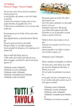 17
TUTTIATAVOLA
(Musica di V. Baggio - Parole di C. Biglioli)
Son qui che cuocio nel mio brodo ma qualcuno
chiama proprio me,
mi da del pollo e del salame, e nutro forti dubbi
sul perché…
Io parlo come mangio e mangio come un bue;
quello sformato, che appetito che mi fa!
E allora prova a mordicchiare e se ci vuoi più sale
eccolo qua.
Noi passavamo per la strada, chissà come siam
finiti qua?
Felici bighellonavamo e chiacchieravamo “Bla bla
bla”.
Ma senti questo profumino, che bontà!
Mangio la foglia, c’è una bella compagnia,
hanno già aperto la dispensa e chi ci pensa più ad
andare via?
Pago lo scotto del ritardo, già lo so:
è tutto scotto, ed il risotto è già finito da un po’,
allora assaggia i maccheroni e dimmi sono buoni
oppure no?
Tuttiatavola, presto, tuttiatavola!
Tuttiatavola, è pronto, tuttiatavola!
Tuttiatavola, subito, tuttiatavola!
Tuttiatavola, immediatamente tuttiatavola!
Tuttiatavola e state da favola!!!!
Ma quanta gente nel cortile, tutti sotto il
sole insieme a noi.
Sono finiti anche i ghiaccioli, c’è solo quello
azzurro se lo vuoi.
Intavoliamo discussioni “Bla bla bla”
e poi voliamo alla scoperta del buffet.
Cerchiamo un po’ di spezzatino e prendi
anche un panino finché c’è!
Parliamo chiaro: pane al pane e vino al
don!
Secondo me il secondo arriva fra un se-
condo, perciò:
adesso guardati un po’ attorno e dimmi,
vuoi il contorno oppure no?
Tuttiatavola, presto, tuttiatavola! …
Stiamo cantando coi bonghetti e la chitarra
“Oh mare nero” come intorno ad un falò,
poi marinara, Margherita, Marinella… la
fattoria-ia-ia-ia-ò!
Arriva il prete che pretende il suo bocco-
ne;
arriva gente, dai che ci stringiamo un po’.
E non restare sulla porta, prendi un po’ di
torta oppure noooooo?
Tuttiatavola, presto, tuttiatavola!
Tuttiatavola, è pronto, tuttiatavola!
Tuttiatavola, subito, tuttiatavola!
Tuttiatavola, immediatamente tuttiatavo-
la!
Tuttiatavola, o la mamma s’incavola!
 