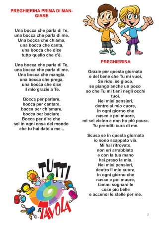 2
PREGHIERINA PRIMA DI MAN-
GIARE
Una bocca che parla di Te,
una bocca che parla di me.
Una bocca che chiama,
una bocca che canta,
una bocca che dice
tutto quello che c'è.
Una bocca che parla di Te,
una bocca che parla di me.
Una bocca che mangia,
una bocca che prega,
una bocca che dice
il mio grazie a Te.
Bocca per parlare,
bocca per cantare,
bocca per chiamare,
bocca per baciare.
Bocca per dire che
sei in ogni cosa del mondo
che tu hai dato a me...
PREGHIERINA
Grazie per questa giornata
e del bene che Tu mi vuoi.
Se rido, se gioco,
se piango anche un poco
so che Tu mi tieni negli occhi
tuoi.
Nei miei pensieri,
dentro al mio cuore,
in ogni giorno che
nasce e poi muore,
mi sei vicino e non ho più paura.
Tu prenditi cura di me.
Scusa se in questa giornata
io sono scappato via.
Mi hai ritrovato,
non eri arrabbiato
e con la tua mano
hai preso la mia.
Nei miei pensieri,
dentro il mio cuore,
in ogni giorno che
nasce e poi muore,
fammi sognare le
cose più belle
e accendi le stelle per me.
 