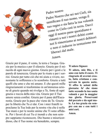 20
Padre nostro
Padre Nostro che sei nei Cieli, sia
santiﬁcato il tuo nome, venga il
tuo regno e sia fatta la tua volontà
come in Cielo così in terra. Dacci
oggi il nostro pane quotidiano e
rimetti a noi i nostri debiti come
noi li rimettiamo ai nostri debitori
e non ci indurre in tentazione ma
liberaci dal male.
Amen.
Grazie per il pane, il vento, la terra e l'acqua. Gra-
zie per la musica e per il silenzio. Grazie per il mi-
racolo di ogni nuovo giorno. Grazie per i gesti e le
parole di tenerezza. Grazie per le risate e per i sor-
risi. Grazie per tutto ciò che mi aiuta a vivere, no-
nostante le sofferenze e lo sconforto. Grazie a tutti
quelli che amo e che mi amano. E che questi mille
ringraziamenti si trasformino in un'immensa azio-
ne di grazie quando mi rivolgo a Te, fonte di ogni
grazia e roccia della mia vita. Grazie per il Tuo
amore senza confini. Grazie per il pane dell'Euca-
restia. Grazie per la pace che viene da Te. Grazie
per la libertà che Tu ci dai. Con i miei fratelli io
proclamo la Tua lode per la nostra vita che è nelle
Tue mani e per le nostre anime che Ti sono affida-
te. Per i favori di cui Tu ci inondi e che non sem-
pre sappiamo riconoscere. Dio buono e misericor-
dioso, che il Tuo nome sia benedetto, sempre.
Ti adoro Signore
Ti adoro, mio Dio, e ti
amo con tutto il cuore. Ti
ringrazio di avermi crea-
to, fatto cristiano e con-
servato in questa notte.
Ti offro le azioni della
giornata: fa' che siano
tutte secondo la tua santa
volontà e per la maggior
tua gloria. Preservami
dal peccato e da ogni ma-
le. La tua grazia sia sem-
pre con me e con tutti i
miei cari.
Amen.
 