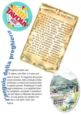 21
Preghiera della sera
Ti adoro, mio Dio, e ti amo con
tutto il cuore. Ti ringrazio di avermi
creato (creata), fatto cristiano (fatta
cristiana) e conservato (conservata)
in questo giorno. Perdonami il male
oggi commesso, e se qualche bene
ho compiuto, accettalo. Custodisci-
mi nel riposo e liberami dai perico-
li. La tua grazia sia sempre con
me e con tutti i miei cari.
Amen.
 