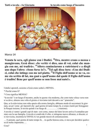 3
Marco 14
Venuta la sera, egli giunse con i Dodici. 18
Ora, mentre erano a mensa e
mangiavano, Gesù disse: «In verità vi dico, uno di voi, colui che man-
gia con me, mi tradirà». 19
Allora cominciarono a rattristarsi e a dirgli
uno dopo l'altro: «Sono forse io?». 20
Ed egli disse loro: «Uno dei Dodi-
ci, colui che intinge con me nel piatto. 21
Il Figlio dell'uomo se ne va, co-
me sta scritto di lui, ma guai a quell'uomo dal quale il Figlio dell'uomo
è tradito! Bene per quell'uomo se non fosse mai nato!».
Tutti a tavola—1a Giornata la tavola come luogo d’incontro
I dodici apostoli, assieme a Gesù erano seduti a MENSA.
* Perché erano lì?
* Cosa significa MENSA?
“la tavola” è un luogo d’incontro, anche in questa vita moderna, che corre tutta veloce verso non
si sa dove, almeno una volta al giorno ci troviamo tutti davanti a un “ pranzetto”.
Qua, se la televisione non ruba spazio alla nostra famiglia, abbiamo modo di raccontarci la gior-
nata, un po’ come gli Apostoli che quel giorno di tanto tempo fa, si erano riuniti per festeggiare
la Pasqua insieme, la tavola quindi è un luogo di…………… ( riunione).
A tavola ci vanno i grandi capi di stato così come, stanco del duro lavoro arriva il contadino per
stare con la sua famiglia. A tavola si condivide il cibo, si stringono nuove alleanze, si discute, ci
si riavvicina, insomma la TAVOLA è un grande mezzo di comunicazione.
… E pensate, quel giorno di tanto tempo fa… in quella famosa cena, si stava per decidere qualco-
sa di molto importante….
Cosa?
 