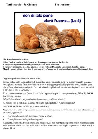 5
Dal Vangelo secondo Matteo:
Allora Gesù fu condotto dallo Spirito nel deserto per esser tentato dal diavolo.
E dopo aver digiunato quaranta giorni e quaranta notti, ebbe fame.
Il tentatore allora gli si accostò e gli disse: «Se sei Figlio di Dio, dì che questi sassi diventino pane».
Ma egli rispose: «Sta scritto: Non di solo pane vivrà l'uomo, ma di ogni parola che esce dalla bocca di Dio».
Oggi non parliamo di tavola, ma di cibo.
Gesù è nel deserto con una fame di quaranta giorni e quaranta notti. Se avessero scritto solo qua-
ranta giorni, avrebbe fatto sorvolare sulla cosa, ma aggiungendoci le quaranta notti, sembra quasi
che la fame sia diventata doppia. Arriva il diavolo e gli dice di trasformare in pane i sassi, tanto lui
è il Figlio di Dio e può tutto…
E’ in questo racconto che Gesù dà una delle risposte che più ti rimangono dentro, NON DI SOLO
PANE vive l’uomo!
*E già! Perché noi cosa pensiamo subito quando parliamo di cibo?
Al panino con la fettina di salame? Al gelato e alle patatine? Alla bistecchina?
Ma CERRRRRRTO!!! Chi va a pensare ad altro!!
*Eppure questo cibo che possiamo toccare con mano, ci nutre il corpo, ma ...noi non abbiamo solo
un corpo, oppure sì?
 E se non abbiamo solo un corpo, cosa c’è oltre?
 Come facciamo a dargli da mangiare?
Ricordate, l’uno e l’altro sono tutta una cosa sola, se non nutrite il corpo materiale, muore anche la
vostra anima, ma se non nutrite la vostra anima, muore qualcosa di più importante, la vostra amici-
zia con Gesù.
Tutti a tavola—3a Giornata il nutrimento!
 