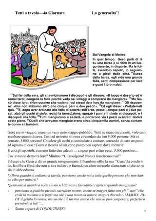 6
Dal Vangelo di Matteo
In quel tempo, Gesù partì di là
su una barca e si ritirò in un luo-
go deserto, in disparte. Ma le fol-
le, avendolo saputo, lo seguiro-
no a piedi dalle città. 14
Sceso
dalla barca, egli vide una grande
folla, sentì compassione per loro
e guarì i loro malati.
15
Sul far della sera, gli si avvicinarono i discepoli e gli dissero: «Il luogo è deserto ed è
ormai tardi; congeda la folla perché vada nei villaggi a comprarsi da mangiare». 16
Ma Ge-
sù disse loro: «Non occorre che vadano; voi stessi date loro da mangiare». 17
Gli rispose-
ro: «Qui non abbiamo altro che cinque pani e due pesci!». 18
Ed egli disse: «Portatemeli
qui». 19
E, dopo aver ordinato alla folla di sedersi sull’erba, prese i cinque pani e i due pe-
sci, alzò gli occhi al cielo, recitò la benedizione, spezzò i pani e li diede ai discepoli, e i
discepoli alla folla. 20
Tutti mangiarono a sazietà, e portarono via i pezzi avanzati: dodici
ceste piene. 21
Quelli che avevano mangiato erano circa cinquemila uomini, senza contare
le donne e i bambini.
Gesù era in viaggio, ormai un vero personaggio pubblico. Tutti ne erano incuriositi, volevano
ascoltare quanto diceva. Così ad un tratto si trova circondato da ben 5.000 persone. Ma ci
pensate, 5.000 persone! Chiudete gli occhi e cominciate a contare, cercando di dare un posto
ad ognuna di esse! Conta e riconta ad un certo punto non saprete dove metterle!
E così gli apostoli, avevano fatto due calcoli … cinque pani e due pesci, 5.000 persone…
Cos’avranno detto tra loro? Minimo: “Ci assalgono! Non ci riusciremo mai!”
Ed ecco che Gesù ci dà un grande insegnamento. Il bambino offre la sua “Cena”,la condivi-
de, la offre a Gesù che non si tira indietro e facendo un altro miracolo sfama tutti sì che ce ne
sia in abbondanza.
*Allora quando ci sediamo a tavola, pensiamo anche noi a tutte quelle persone che non han-
no cibo per nutrirsi?
*pensiamo a quanto a volte siamo schizzinosi e facciamo i capricci quando mangiamo?
 pensiamo a qualche piccolo sacrificio nostro, anche se magari fatto con gli “ euri” che
ci dà la mamma o il papà ma che è una rinuncia nostra, magari dicendo:- MAMMA, PA-
PA’il gelato lo vorrei, ma so che c’è un mio amico che non lo può comperare, preferisco
prenderlo a lui!”….
 Siamo capaci di CONDIVIDERE?
Tutti a tavola—4a Giornata La generosita’!
 