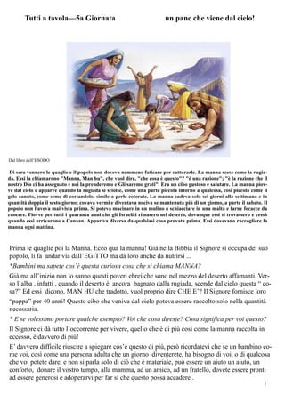 7
Tutti a tavola—5a Giornata un pane che viene dal cielo!
Di sera vennero le quaglie e il popolo non doveva nemmeno faticare per catturarle. La manna scese come la rugia-
da. Essi la chiamarono "Manna, Man hu", che vuol dire, "che cosa è questo"? "è una razione"; "è la razione che il
nostro Dio ci ha assegnato e noi la prenderemo e Gli saremo grati". Era un cibo gustoso e salutare. La manna piov-
ve dal cielo e apparve quando la rugiada si sciolse, come una parte piccola intorno a qualcosa, così piccola come il
gelo canuto, come seme di coriandolo, simile a perle colorate. La manna cadeva solo sei giorni alla settimana e in
quantità doppia il sesto giorno; covava vermi e diventava nociva se mantenuta più di un giorno, a parte il sabato. Il
popolo non l'aveva mai vista prima. Si poteva macinare in un mulino o schiacciare in una malta e farne focacce da
cuocere. Piovve per tutti i quaranta anni che gli Israeliti rimasero nel deserto, dovunque essi si trovassero e cessò
quando essi arrivarono a Canaan. Appariva diversa da qualsiasi cosa provata prima. Essi dovevano raccogliere la
manna ogni mattina.
Dal libro dell’ESODO
Prima le quaglie poi la Manna. Ecco qua la manna! Già nella Bibbia il Signore si occupa del suo
popolo, li fa andar via dall’EGITTO ma dà loro anche da nutrirsi ...
*Bambini ma sapete cos’è questa curiosa cosa che si chiama MANNA?
Già ma all’inizio non lo sanno questi poveri ebrei che sono nel mezzo del deserto affamanti. Ver-
so l’alba , infatti , quando il deserto è ancora bagnato dalla rugiada, scende dal cielo questa “ co-
sa?” Ed essi dicono, MAN HU che tradotto, vuol proprio dire CHE E’? Il Signore fornisce loro
“pappa” per 40 anni! Questo cibo che veniva dal cielo poteva essere raccolto solo nella quantità
necessaria.
* E se volessimo portare qualche esempio? Voi che cosa direste? Cosa significa per voi questo?
Il Signore ci dà tutto l’occorrente per vivere, quello che è di più così come la manna raccolta in
eccesso, è davvero di più!
E’ davvero difficile riuscire a spiegare cos’è questo di più, però ricordatevi che se un bambino co-
me voi, così come una persona adulta che un giorno diventerete, ha bisogno di voi, o di qualcosa
che voi potete dare, e non si parla solo di ciò che è materiale, può essere un aiuto un aiuto, un
conforto, donare il vostro tempo, alla mamma, ad un amico, ad un fratello, dovete essere pronti
ad essere generosi e adoperarvi per far sì che questo possa accadere .
 