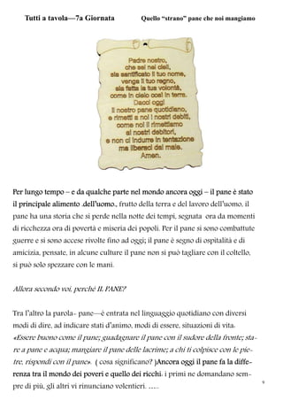 9
Tutti a tavola—7a Giornata Quello “strano” pane che noi mangiamo
Per lungo tempo – e da qualche parte nel mondo ancora oggi – il pane è stato
il principale alimento .dell’uomo., frutto della terra e del lavoro dell’uomo, il
pane ha una storia che si perde nella notte dei tempi, segnata ora da momenti
di ricchezza ora di povertà e miseria dei popoli. Per il pane si sono combattute
guerre e si sono accese rivolte fino ad oggi; il pane è segno di ospitalità e di
amicizia, pensate, in alcune culture il pane non si può tagliare con il coltello,
si può solo spezzare con le mani.
Allora secondo voi, perché IL PANE?
Tra l’altro la parola- pane—è entrata nel linguaggio quotidiano con diversi
modi di dire, ad indicare stati d’animo, modi di essere, situazioni di vita:
«Essere buono come il pane; guadagnare il pane con il sudore della fronte; sta-
re a pane e acqua; mangiare il pane delle lacrime; a chi ti colpisce con le pie-
tre, rispondi con il pane». ( cosa significano? )Ancora oggi il pane fa la diffe-
renza tra il mondo dei poveri e quello dei ricchi: i primi ne domandano sem-
pre di più, gli altri vi rinunciano volentieri. …..
 