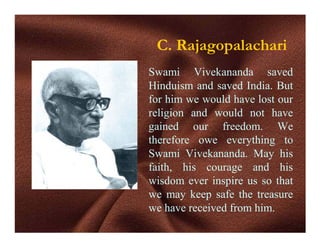 C. Rajagopalachari
Swami Vivekananda saved
Hinduism and saved India. But
for him we would have lost our
religion and would not have
gained our freedom. We
therefore owe everything to
Swami Vivekananda. May his
faith, his courage and his
wisdom ever inspire us so that
we may keep safe the treasure
we have received from him.
 